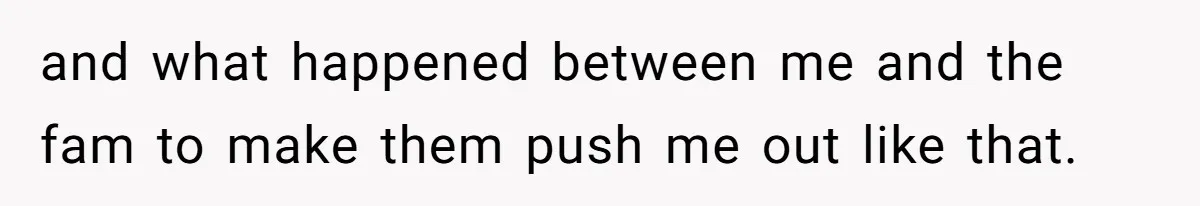 and what happened between me and the fam to make them push me out like that.