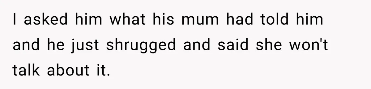 I asked him what his mum had told him and he just shrugged and said she won't talk about it.