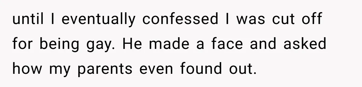 until I eventually confessed I was cut off for being gay. He made a face and asked how my parents even found out.