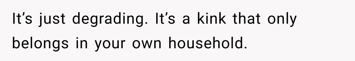It’s just degrading. It’s a kink that only belongs in your own household.