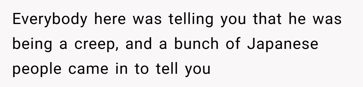 Everybody here was telling you that he was being a creep, and a bunch of Japanese people came in to tell you