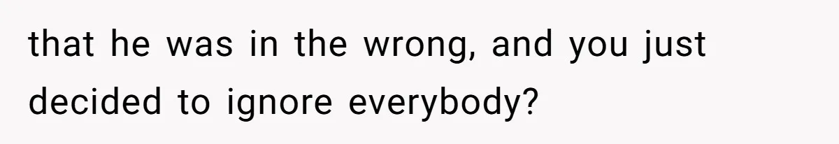 that he was in the wrong, and you just decided to ignore everybody?