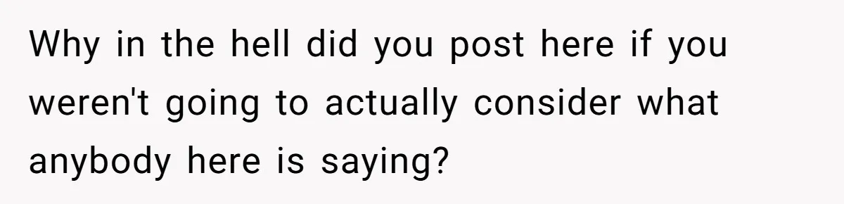 Why in the hell did you post here if you weren't going to actually consider what anybody here is saying?