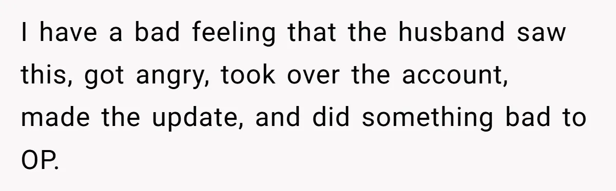 I have a bad feeling that the husband saw this, got angry, took over the account, made the update, and did something bad to OP.