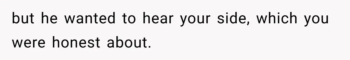but he wanted to hear your side, which you were honest about.