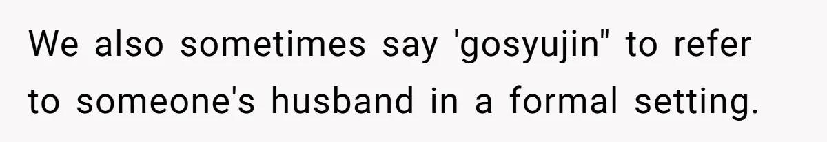 We also sometimes say 'gosyujin" to refer to someone's husband in a formal setting.