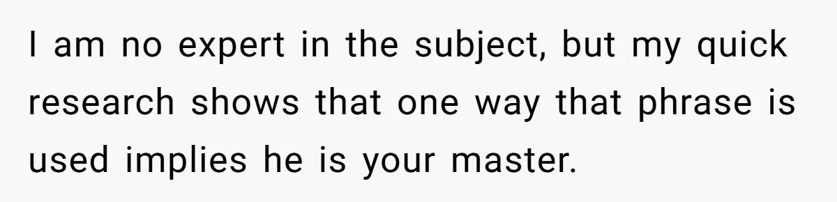 I am no expert in the subject, but my quick research shows that one way that phrase is used implies he is your master.