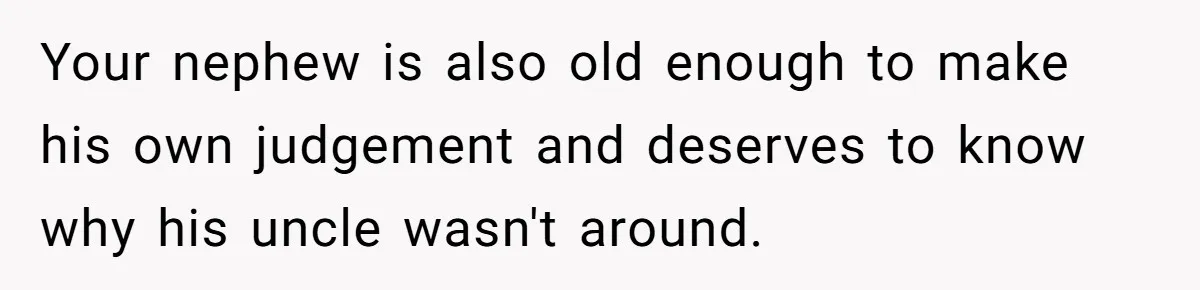 Your nephew is also old enough to make his own judgement and deserves to know why his uncle wasn't around.