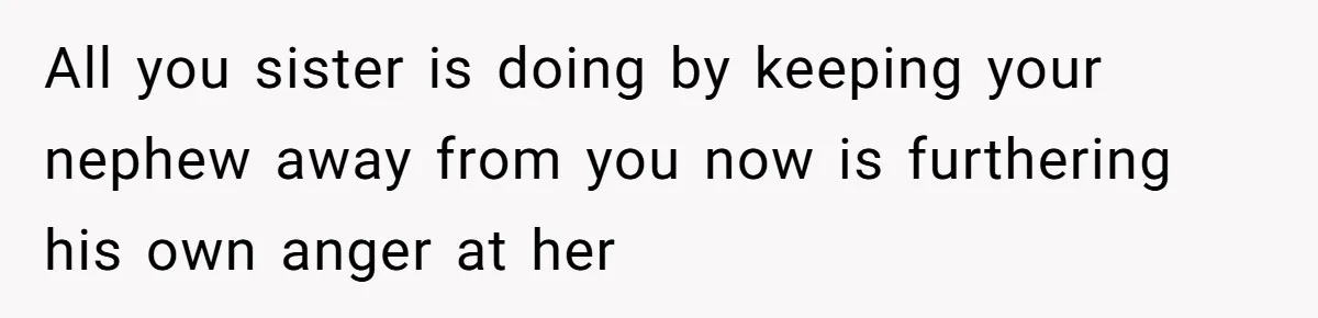 All you sister is doing by keeping your nephew away from you now is furthering his own anger at her