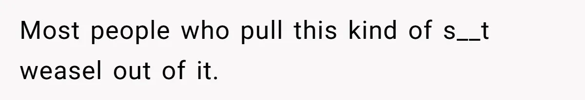 Most people who pull this kind of s__t weasel out of it.