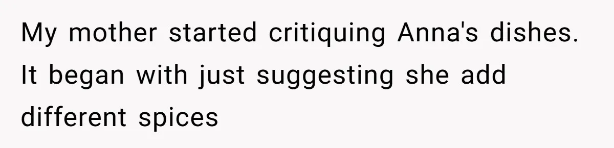 My mother started critiquing Anna's dishes. It began with just suggesting she add different spices