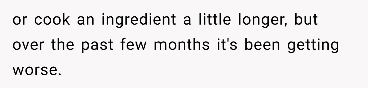 or cook an ingredient a little longer, but over the past few months it's been getting worse.