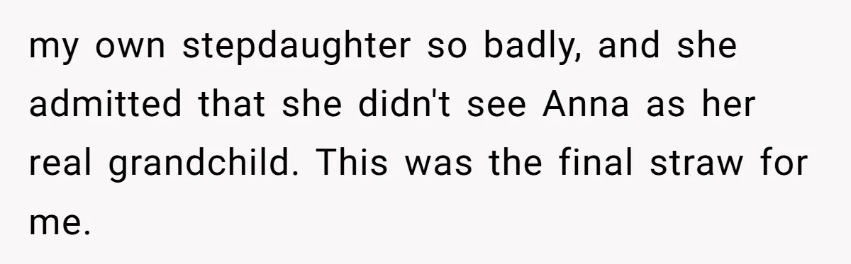 my own stepdaughter so badly, and she admitted that she didn't see Anna as her real grandchild. This was the final straw for me.