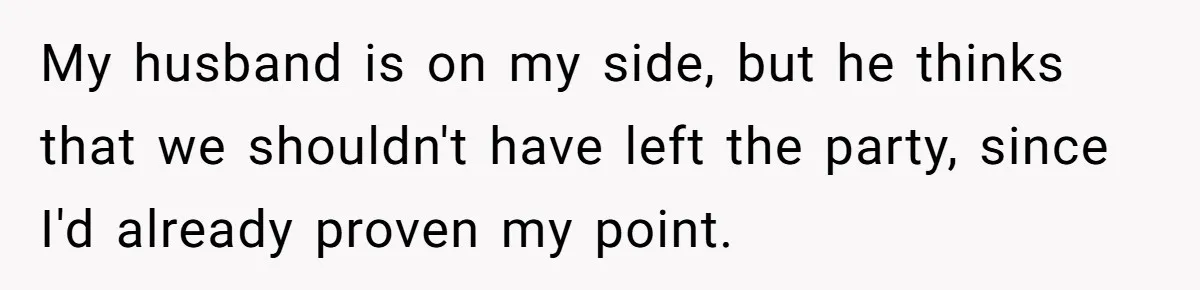 My husband is on my side, but he thinks that we shouldn't have left the party, since I'd already proven my point.