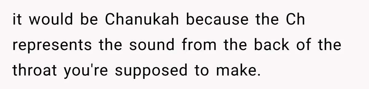 it would be Chanukah because the Ch represents the sound from the back of the throat you're supposed to make.