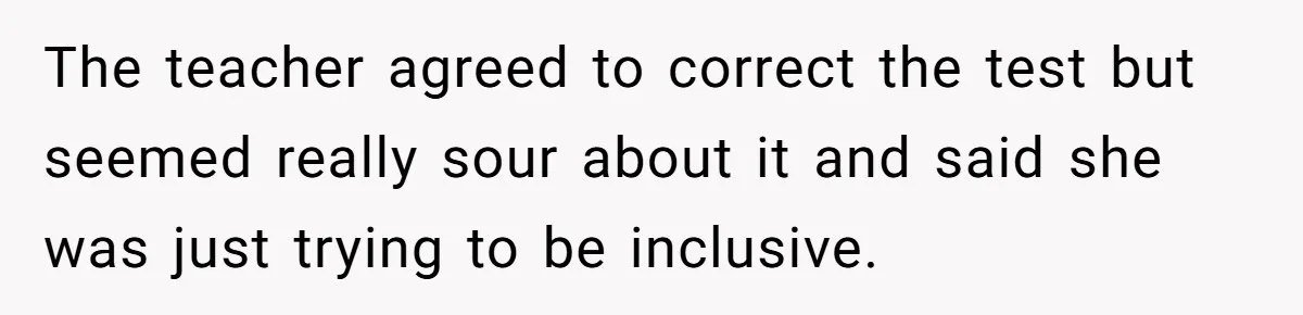 The teacher agreed to correct the test but seemed really sour about it and said she was just trying to be inclusive.