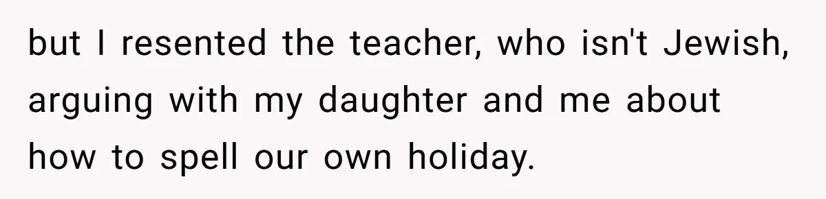 but I resented the teacher, who isn't Jewish, arguing with my daughter and me about how to spell our own holiday.
