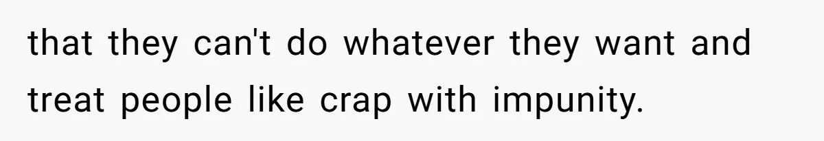 that they can't do whatever they want and treat people like crap with impunity.
