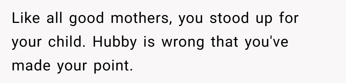 Like all good mothers, you stood up for your child. Hubby is wrong that you've made your point.