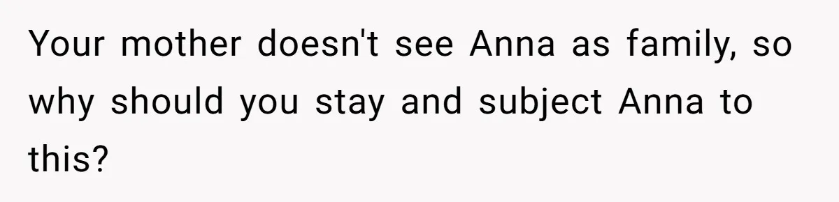 Your mother doesn't see Anna as family, so why should you stay and subject Anna to this?
