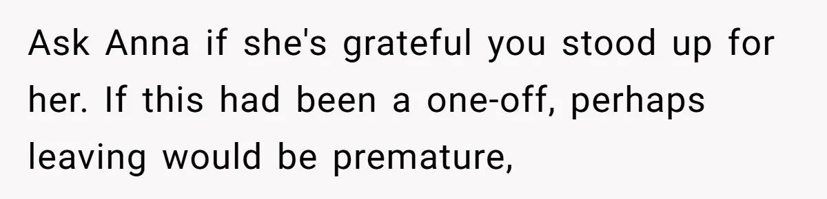 Ask Anna if she's grateful you stood up for her. If this had been a one-off, perhaps leaving would be premature,