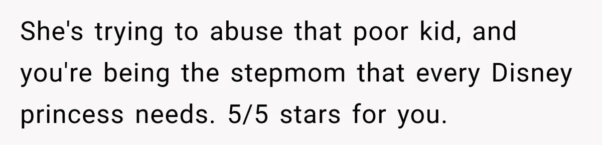 She's trying to abuse that poor kid, and you're being the stepmom that every Disney princess needs. 5/5 stars for you.