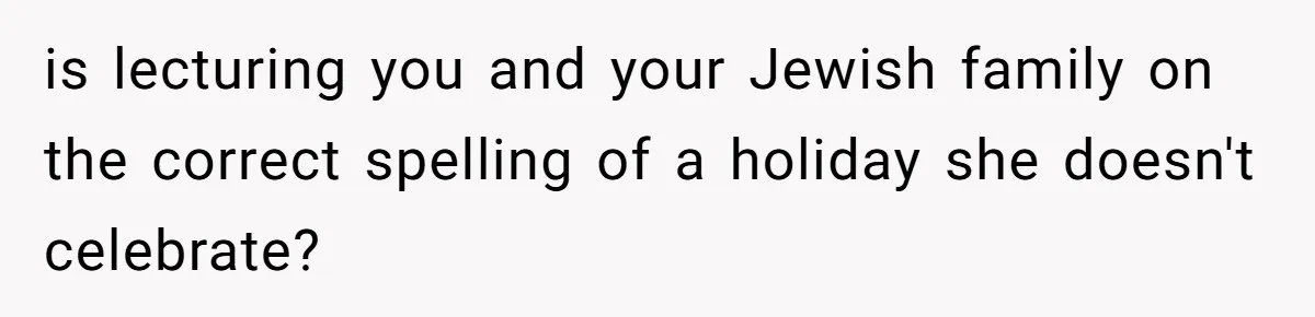 is lecturing you and your Jewish family on the correct spelling of a holiday she doesn't celebrate?