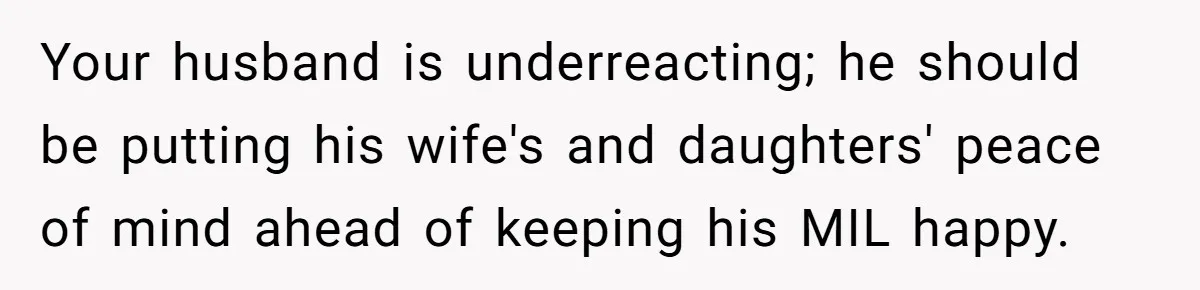 Your husband is underreacting; he should be putting his wife's and daughters' peace of mind ahead of keeping his MIL happy.