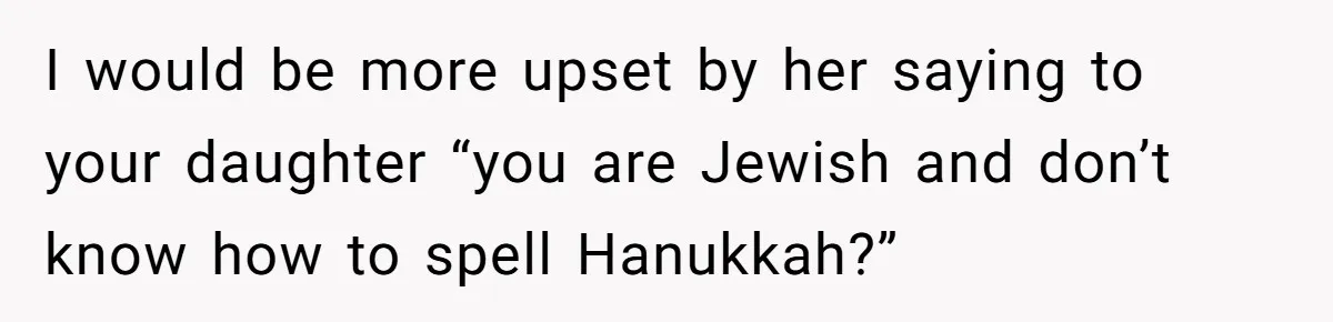 I would be more upset by her saying to your daughter “you are Jewish and don’t know how to spell Hanukkah?”