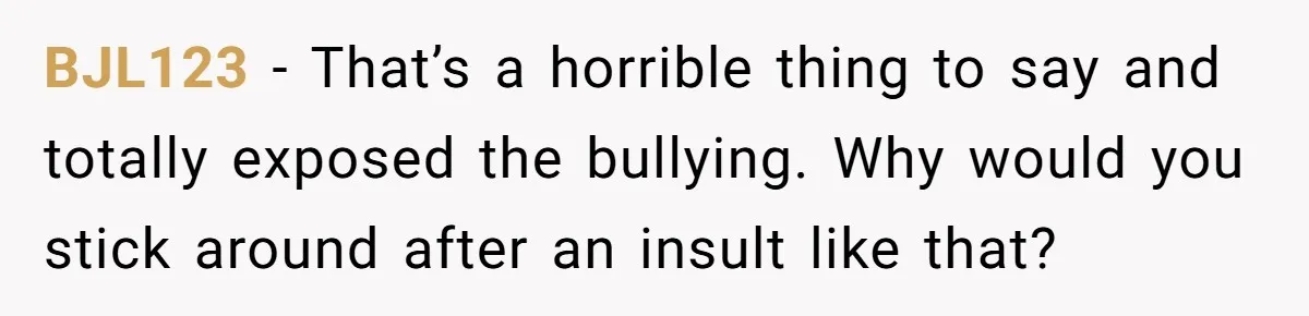 BJL123 − That’s a horrible thing to say and totally exposed the bullying. Why would you stick around after an insult like that?