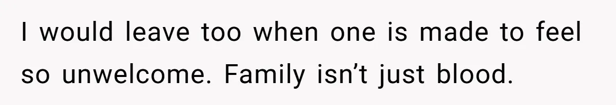 I would leave too when one is made to feel so unwelcome. Family isn’t just blood.