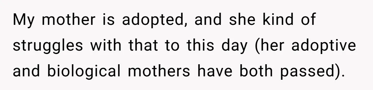 My mother is adopted, and she kind of struggles with that to this day (her adoptive and biological mothers have both passed).