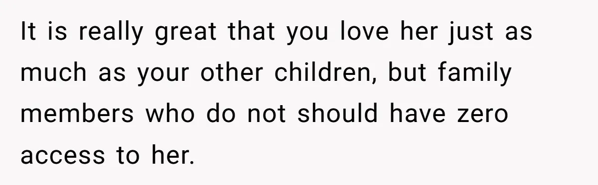 It is really great that you love her just as much as your other children, but family members who do not should have zero access to her.