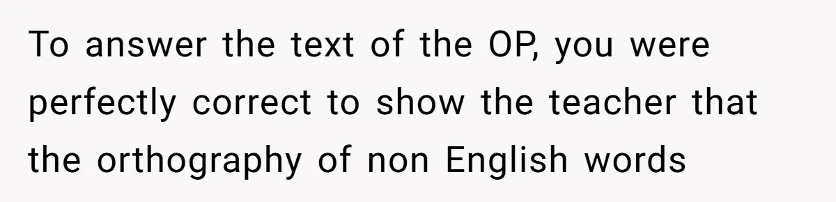 To answer the text of the OP, you were perfectly correct to show the teacher that the orthography of non English words