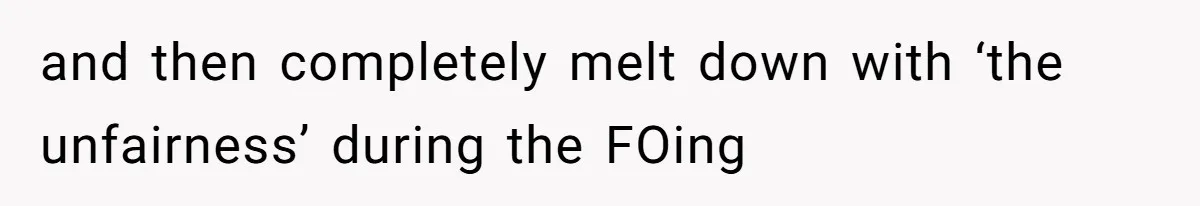 and then completely melt down with ‘the unfairness’ during the FOing
