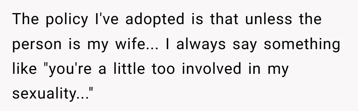 The policy I've adopted is that unless the person is my wife... I always say something like "you're a little too involved in my sexuality..."