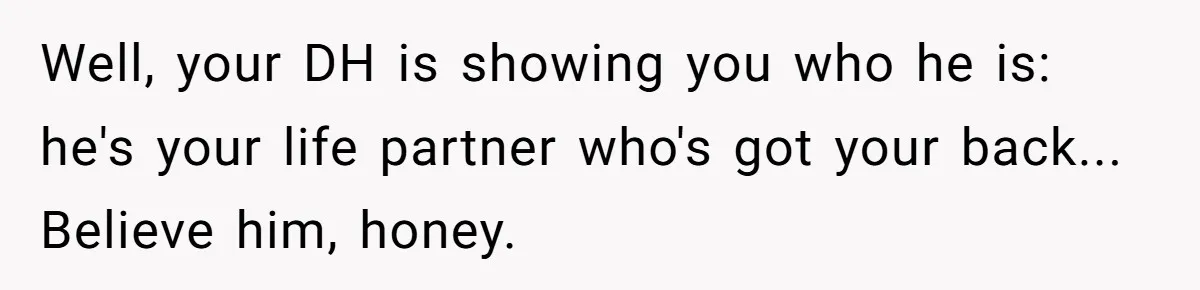 Well, your DH is showing you who he is: he's your life partner who's got your back... Believe him, honey.