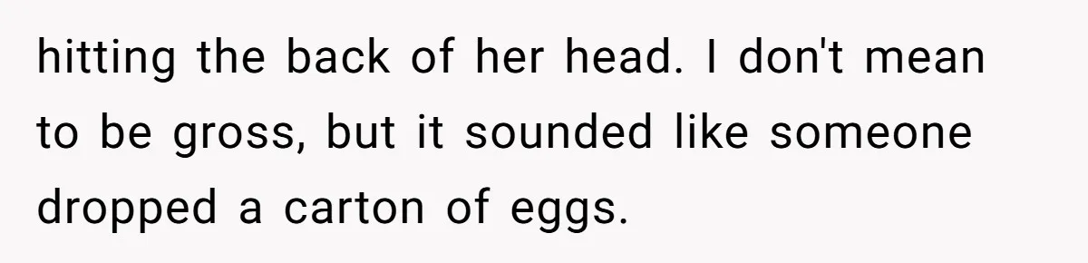hitting the back of her head. I don't mean to be gross, but it sounded like someone dropped a carton of eggs.