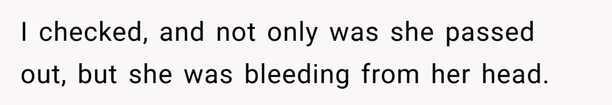 I checked, and not only was she passed out, but she was bleeding from her head.