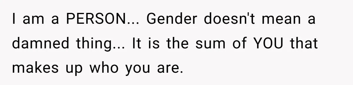 I am a PERSON... Gender doesn't mean a damned thing... It is the sum of YOU that makes up who you are.