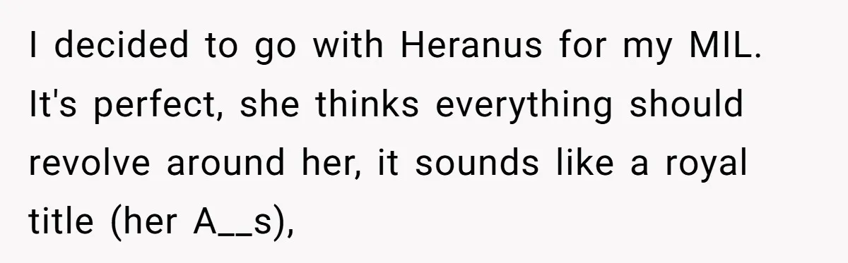 I decided to go with Heranus for my MIL. It's perfect, she thinks everything should revolve around her, it sounds like a royal title (her A__s),
