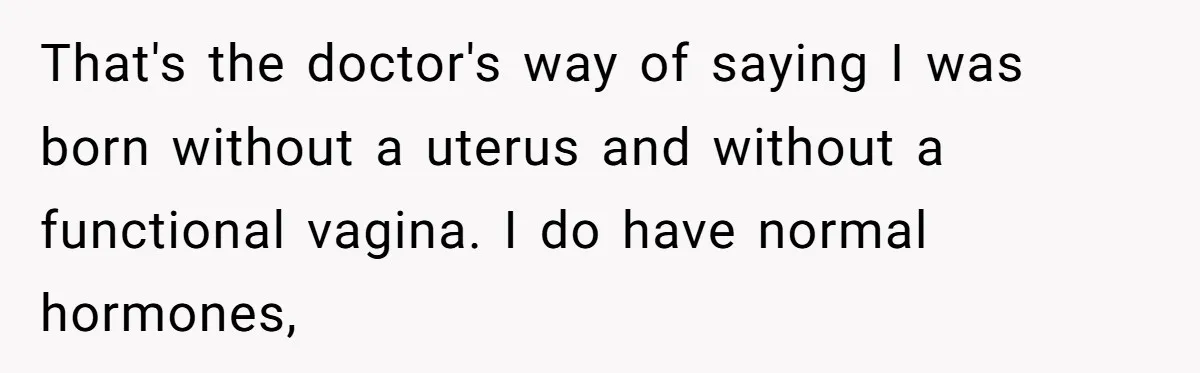 That's the doctor's way of saying I was born without a uterus and without a functional vagina. I do have normal hormones,
