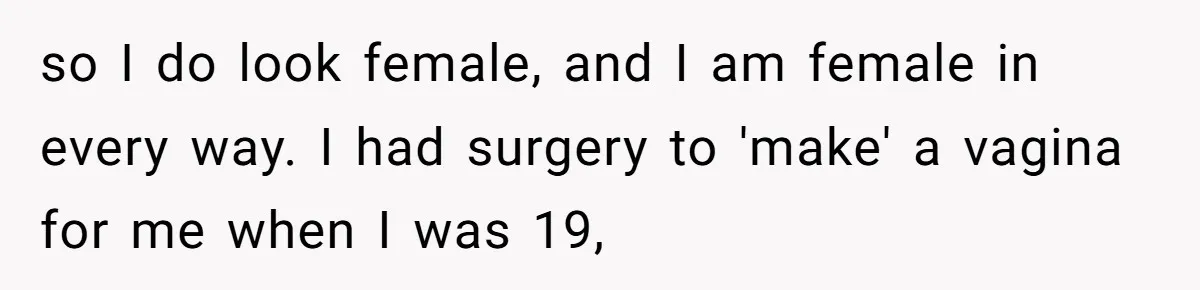 so I do look female, and I am female in every way. I had surgery to 'make' a vagina for me when I was 19,