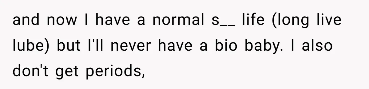 and now I have a normal s__ life (long live lube) but I'll never have a bio baby. I also don't get periods,