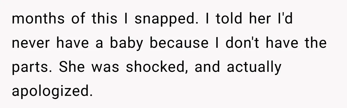 months of this I snapped. I told her I'd never have a baby because I don't have the parts. She was shocked, and actually apologized.
