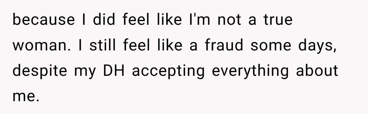 because I did feel like I'm not a true woman. I still feel like a fraud some days, despite my DH accepting everything about me.