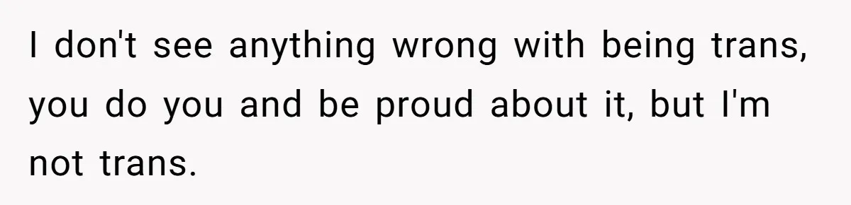 I don't see anything wrong with being trans, you do you and be proud about it, but I'm not trans.
