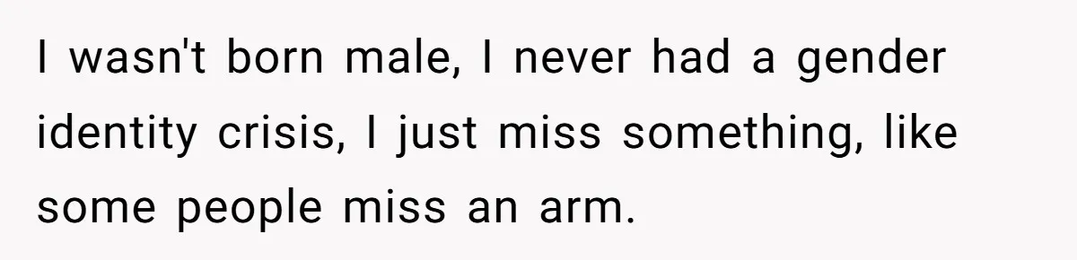 I wasn't born male, I never had a gender identity crisis, I just miss something, like some people miss an arm.