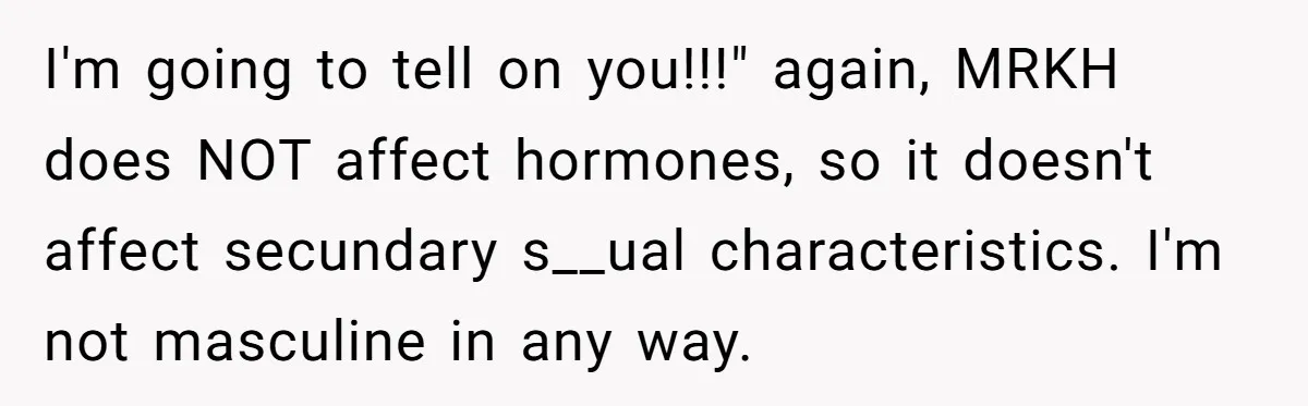 I'm going to tell on you!!!" again, MRKH does NOT affect hormones, so it doesn't affect secundary s__ual characteristics. I'm not masculine in any way.