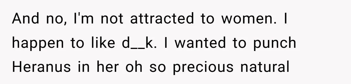 And no, I'm not attracted to women. I happen to like d__k. I wanted to punch Heranus in her oh so precious natural